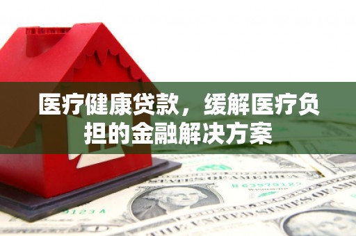 鄂尔多斯医疗健康贷款，缓解医疗负担的金融解决方案
