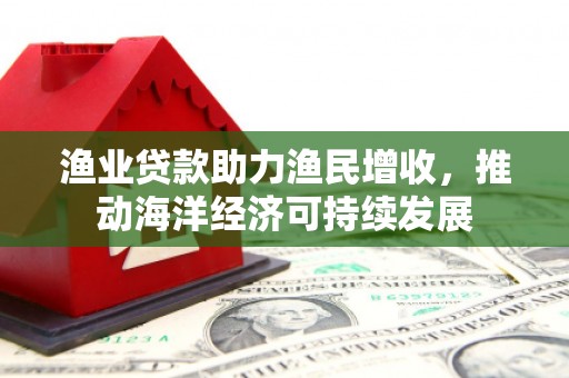 鄂尔多斯渔业贷款助力渔民增收，推动海洋经济可持续发展