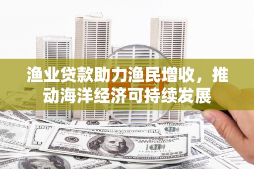 鄂尔多斯渔业贷款助力渔民增收，推动海洋经济可持续发展