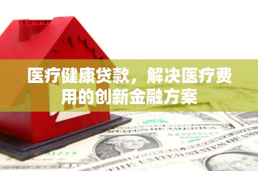 鄂尔多斯医疗健康贷款，解决医疗费用的创新金融方案
